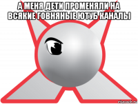 а меня дети променяли на всякие говняные ютуб каналы 