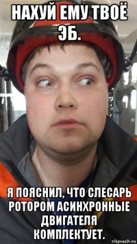 нахуй ему твоё эб. я пояснил, что слесарь ротором асинхронные двигателя комплектует.