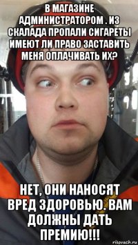 в магазине администратором . из скалада пропали сигареты имеют ли право заставить меня оплачивать их? нет, они наносят вред здоровью. вам должны дать премию!!!