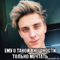  ему о такой внешности только мечтать