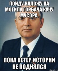 пойду наложу на могилу горбача кучу мусора, пока ветер истории не поднялся