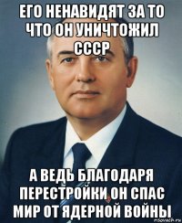 его ненавидят за то что он уничтожил ссср а ведь благодаря перестройки он спас мир от ядерной войны