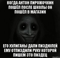 когда антон пирожочкин пошёл после школы он пошёл в магазин его хулиганы дали пиздюлей ему отпиздили руку которой пишем зто пиздец