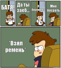 БАТЯ! Да ты заеб... Я беремена Мне посрать *Взял ремень*