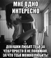 мне одно интересно девушки любят тебя за что? просто я не понимаю, за что тебя можно любить!