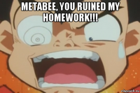 metabee, you ruined my homework!!! 