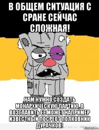 в общем ситуация с сране сейчас сложная! нам нужно создать монархическую партию, а возглавить ее может например известный посреот полковник дурачков!