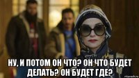  ну, и потом он что? он что будет делать? он будет где?