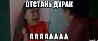 отстань дурак а а а а а а а а
