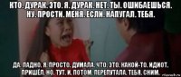 кто. дурак. это. я. дурак. нет. ты. ошибаешься. ну. прости. меня. если. напугал. тебя. да. ладно. я. просто. думала. что. это. какой-то. идиот. пришёл. но. тут. и. потом. перепутала. тебя. сним.