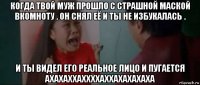 когда твой муж прошло с страшной маской вкомноту . он снял её и ты не избукалась . и ты видел его реальное лицо и пугается ахахаххаххххаххахахахаха