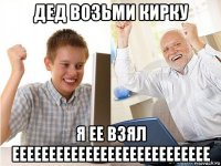 дед возьми кирку я ее взял еееееееееееееееееееееееееее