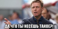  да что ты несёшь такое?!