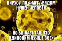 вирусу, по факту, рядом нужен человек но бывает так, что одиноким лучше всех