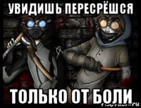 увидишь пересрёшся только от боли