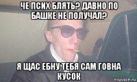 че псих блять? давно по башке не получал? я щас ебну тебя сам говна кусок