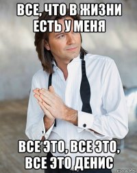 все, что в жизни есть у меня все это, все это, все это денис