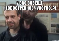 у вас все ещё необостренное чувство..?! 