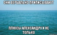 они вербально приписывают плюсы александру и не только