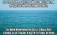 ты та опора, о которой все мечтают, и пред тобой проблемы тают. ты мой мужчина во всех смыслах слова, и за тобой, я идти готова. игорю