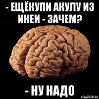 - ещёкупи акулу из икеи - зачем? - ну надо