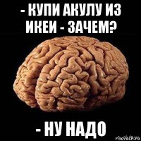 - купи акулу из икеи - зачем? - ну надо