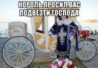 король просил вас подвезти господа 