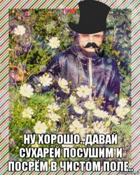  ну хорошо..давай сухарей посушим и посрём в чистом поле..
