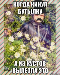 когда кинул бутылку а из кустов вылезла это
