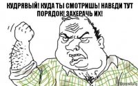 кудрявый! куда ты смотришь! наведи тут порядок! захерачь их!