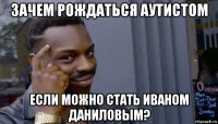 зачем рождаться аутистом если можно стать иваном даниловым?