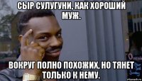 сыр сулугуни, как хороший муж. вокруг полно похожих, но тянет только к нему.