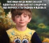 твоё лицо когда мама сказала одеваться, а сама болтает с подругой еще полчаса, а ты сидишь и ждешь ее 