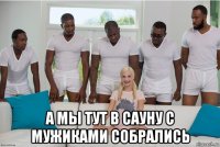  а мы тут в сауну с мужиками собрались