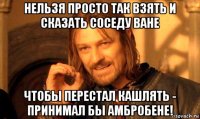 нельзя просто так взять и сказать соседу ване чтобы перестал кашлять - принимал бы амбробене!