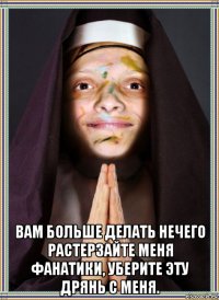  вам больше делать нечего растерзайте меня фанатики, уберите эту дрянь с меня.