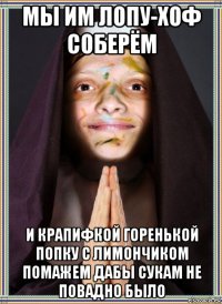 мы им лопу-хоф соберём и крапифкой горенькой попку с лимончиком помажем дабы сукам не повадно было
