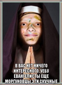  в вас нет ничего интересного, уебу евангелисты еще моргуновцы эти скучные