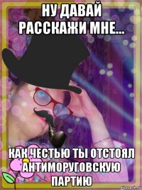 ну давай расскажи мне... как честью ты отстоял антиморуговскую партию