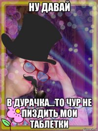 ну давай в дурачка...то чур не пиздить мои таблетки