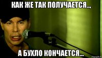 как же так получается.., а бухло кончается...