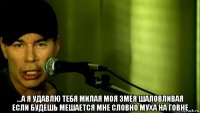 ...а я удавлю тебя милая моя змея шаловливая если будешь мешается мне словно муха на говне