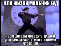 я по жизни мальчик гуд не спешите вы мне вдуть, давайте для начала разберёмся кто кому и что почем