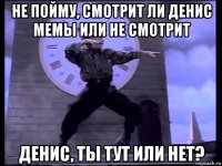 не пойму, смотрит ли денис мемы или не смотрит денис, ты тут или нет?