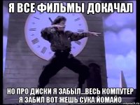 я все фильмы докачал но про диски я забыл...весь компутер я забил вот жешь сука йомайо