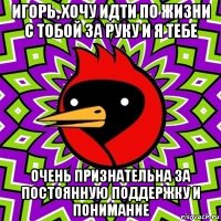 игорь, хочу идти по жизни с тобой за руку и я тебе очень признательна за постоянную поддержку и понимание