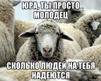 юра, ты просто молодец сколько людей на тебя надеются