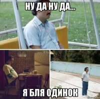 ну да ну да... я бля одинок