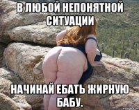 в любой непонятной ситуации начинай ебать жирную бабу.