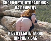 скоро лето, отправлюсь на природу и буду ебать таких жирных баб
